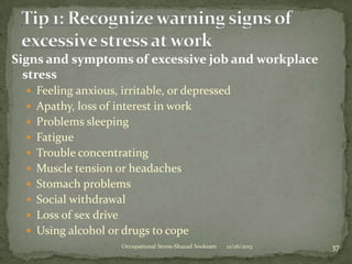 Signs and symptoms of excessive job and workplace
stress
 Feeling anxious, irritable, or depressed
 Apathy, loss of interest in work
 Problems sleeping
 Fatigue
 Trouble concentrating

 Muscle tension or headaches
 Stomach problems
 Social withdrawal
 Loss of sex drive

 Using alcohol or drugs to cope
Occupational Stress-Shazad Sookram

12/26/2013

37

 