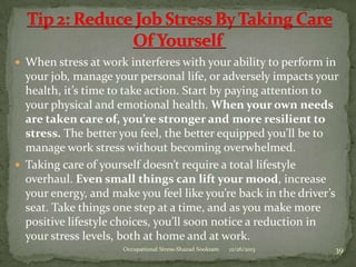  When stress at work interferes with your ability to perform in

your job, manage your personal life, or adversely impacts your
health, it’s time to take action. Start by paying attention to
your physical and emotional health. When your own needs
are taken care of, you’re stronger and more resilient to
stress. The better you feel, the better equipped you’ll be to
manage work stress without becoming overwhelmed.
 Taking care of yourself doesn’t require a total lifestyle
overhaul. Even small things can lift your mood, increase
your energy, and make you feel like you’re back in the driver’s
seat. Take things one step at a time, and as you make more
positive lifestyle choices, you’ll soon notice a reduction in
your stress levels, both at home and at work.
Occupational Stress-Shazad Sookram

12/26/2013

39

 