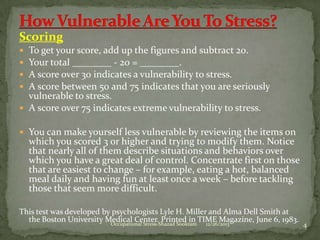 Scoring
To get your score, add up the figures and subtract 20.
Your total ________ - 20 = ________.
A score over 30 indicates a vulnerability to stress.
A score between 50 and 75 indicates that you are seriously
vulnerable to stress.
 A score over 75 indicates extreme vulnerability to stress.





 You can make yourself less vulnerable by reviewing the items on

which you scored 3 or higher and trying to modify them. Notice
that nearly all of them describe situations and behaviors over
which you have a great deal of control. Concentrate first on those
that are easiest to change – for example, eating a hot, balanced
meal daily and having fun at least once a week – before tackling
those that seem more difficult.

This test was developed by psychologists Lyle H. Miller and Alma Dell Smith at
the Boston University Medical Center. Printed in TIME Magazine, June 6, 1983.
Occupational Stress-Shazad Sookram
12/26/2013

4

 