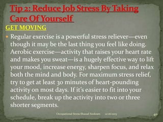 GET MOVING
 Regular exercise is a powerful stress reliever—even
though it may be the last thing you feel like doing.
Aerobic exercise—activity that raises your heart rate
and makes you sweat—is a hugely effective way to lift
your mood, increase energy, sharpen focus, and relax
both the mind and body. For maximum stress relief,
try to get at least 30 minutes of heart-pounding
activity on most days. If it’s easier to fit into your
schedule, break up the activity into two or three
shorter segments.
Occupational Stress-Shazad Sookram

12/26/2013

40

 