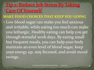 MAKE FOOD CHOICES THAT KEEP YOU GOING
 Low blood sugar can make you feel anxious

and irritable, while eating too much can make
you lethargic. Healthy eating can help you get
through stressful work days. By eating small
but frequent meals, you can help your body
maintain an even level of blood sugar, keep
your energy up, stay focused, and avoid mood
swings.
Occupational Stress-Shazad Sookram

12/26/2013

41

 