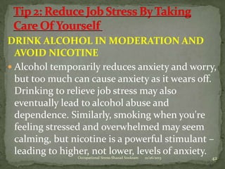 DRINK ALCOHOL IN MODERATION AND
AVOID NICOTINE
 Alcohol temporarily reduces anxiety and worry,
but too much can cause anxiety as it wears off.
Drinking to relieve job stress may also
eventually lead to alcohol abuse and
dependence. Similarly, smoking when you're
feeling stressed and overwhelmed may seem
calming, but nicotine is a powerful stimulant –
leading to higher, not lower, levels of anxiety.
Occupational Stress-Shazad Sookram

12/26/2013

42

 