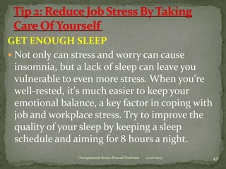 GET ENOUGH SLEEP
 Not only can stress and worry can cause
insomnia, but a lack of sleep can leave you
vulnerable to even more stress. When you're
well-rested, it's much easier to keep your
emotional balance, a key factor in coping with
job and workplace stress. Try to improve the
quality of your sleep by keeping a sleep
schedule and aiming for 8 hours a night.
Occupational Stress-Shazad Sookram

12/26/2013

43

 