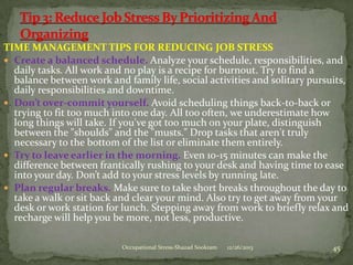 TIME MANAGEMENT TIPS FOR REDUCING JOB STRESS
 Create a balanced schedule. Analyze your schedule, responsibilities, and
daily tasks. All work and no play is a recipe for burnout. Try to find a
balance between work and family life, social activities and solitary pursuits,
daily responsibilities and downtime.
 Don’t over-commit yourself. Avoid scheduling things back-to-back or
trying to fit too much into one day. All too often, we underestimate how
long things will take. If you've got too much on your plate, distinguish
between the "shoulds" and the "musts." Drop tasks that aren't truly
necessary to the bottom of the list or eliminate them entirely.
 Try to leave earlier in the morning. Even 10-15 minutes can make the
difference between frantically rushing to your desk and having time to ease
into your day. Don’t add to your stress levels by running late.
 Plan regular breaks. Make sure to take short breaks throughout the day to
take a walk or sit back and clear your mind. Also try to get away from your
desk or work station for lunch. Stepping away from work to briefly relax and
recharge will help you be more, not less, productive.
Occupational Stress-Shazad Sookram

12/26/2013

45

 