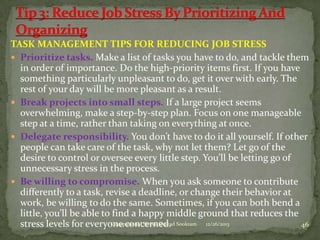 TASK MANAGEMENT TIPS FOR REDUCING JOB STRESS
 Prioritize tasks. Make a list of tasks you have to do, and tackle them
in order of importance. Do the high-priority items first. If you have
something particularly unpleasant to do, get it over with early. The
rest of your day will be more pleasant as a result.
 Break projects into small steps. If a large project seems
overwhelming, make a step-by-step plan. Focus on one manageable
step at a time, rather than taking on everything at once.
 Delegate responsibility. You don’t have to do it all yourself. If other
people can take care of the task, why not let them? Let go of the
desire to control or oversee every little step. You’ll be letting go of
unnecessary stress in the process.
 Be willing to compromise. When you ask someone to contribute
differently to a task, revise a deadline, or change their behavior at
work, be willing to do the same. Sometimes, if you can both bend a
little, you’ll be able to find a happy middle ground that reduces the
Occupational Stress-Shazad
stress levels for everyone concerned. Sookram 12/26/2013
46

 