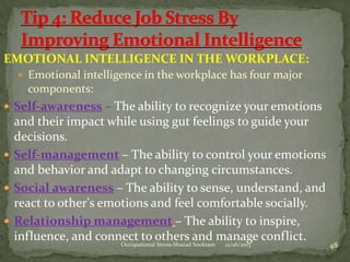 EMOTIONAL INTELLIGENCE IN THE WORKPLACE:
 Emotional intelligence in the workplace has four major

components:
 Self-awareness – The ability to recognize your emotions

and their impact while using gut feelings to guide your
decisions.
 Self-management – The ability to control your emotions
and behavior and adapt to changing circumstances.
 Social awareness – The ability to sense, understand, and
react to other's emotions and feel comfortable socially.
 Relationship management – The ability to inspire,
influence, and connect to others and manage conflict.
Occupational Stress-Shazad Sookram

12/26/2013

48

 