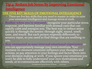 THE FIVE KEY SKILLS OF EMOTIONAL INTELLIGENCE
 There are five key skills that you need to master in order to raise

your emotional intelligence and manage stress at work.

1. Realize when you’re stressed, recognize your particular stress
response, and become familiar with sensual cues that can
rapidly calm and energize you. The best way to reduce stress
quickly is through the senses: through sight, sound, smell,
taste, and touch. But each person responds differently to
sensory input, so you need to find things that are soothing to
you.
2. Stay connected to your internal emotional experience so
you can appropriately manage your own emotions. Your
moment-to-moment emotions influence your thoughts and
actions, so pay attention to your feelings and factor them into
your decision making at work. If you ignore your emotions you
won’t be able to fully understand your own motivations and
needs, or to communicate effectively with others.
Occupational Stress-Shazad Sookram

12/26/2013

49

 