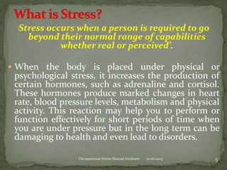 Stress occurs when a person is required to go
beyond their normal range of capabilities
whether real or perceived’.

‘

 When the body is placed under physical or

psychological stress, it increases the production of
certain hormones, such as adrenaline and cortisol.
These hormones produce marked changes in heart
rate, blood pressure levels, metabolism and physical
activity. This reaction may help you to perform or
function effectively for short periods of time when
you are under pressure but in the long term can be
damaging to health and even lead to disorders.
Occupational Stress-Shazad Sookram

12/26/2013

5

 