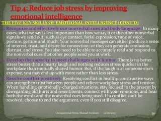 THE FIVE KEY SKILLS OF EMOTIONAL INTELLIGENCE (CONT’D)
3. Recognize and effectively use nonverbal cues and body language. In many
cases, what we say is less important than how we say it or the other nonverbal
signals we send out, such as eye contact, facial expression, tone of voice,
posture, gesture and touch. Your nonverbal messages can either produce a sense
of interest, trust, and desire for connection–or they can generate confusion,
distrust, and stress. You also need to be able to accurately read and respond to
the nonverbal cues that other people send you at work.
4. Develop the capacity to meet challenges with humor. There is no better
stress buster than a hearty laugh and nothing reduces stress quicker in the
workplace than mutually shared humor. But, if the laugh is at someone else’s
expense, you may end up with more rather than less stress.
5. Resolve conflict positively. Resolving conflict in healthy, constructive ways
can strengthen trust between people and relieve workplace stress and tension.
When handling emotionally-charged situations, stay focused in the present by
disregarding old hurts and resentments, connect with your emotions, and hear
both the words and the nonverbal cues being used. If a conflict can’t be
resolved, choose to end the argument, even if you still disagree.
Occupational Stress-Shazad Sookram

12/26/2013

50

 