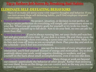 ELIMINATE SELF-DEFEATING BEHAVIORS
 Many of us make job stress worse with negative thoughts and behavior. If you

can turn around these self-defeating habits, you’ll find employer-imposed
stress easier to handle.

 Resist perfectionism. No project, situation, or decision is ever perfect, so

trying to attain perfection on everything will simply add unnecessary stress to
your day. When you set unrealistic goals for yourself or try to do too much,
you’re setting yourself up to fall short. Aim to do your best, no one can ask for
more than that.
 Clean up your act. If you’re always running late, set your clocks and watches
fast and give yourself extra time. If your desk is a mess, file and throw away the
clutter; just knowing where everything is saves time and cuts stress. Make todo lists and cross off items as you accomplish them. Plan your day and stick to
the schedule—you’ll feel less overwhelmed.
 Flip your negative thinking. If you see the downside of every situation and
interaction, you’ll find yourself drained of energy and motivation. Try to think
positively about your work, avoid negative-thinking co-workers, and pat
yourself on the back about small accomplishments, even if no one else does.
 Don’t try to control the uncontrollable. Many things at work are beyond
our control—particularly the behavior of other people. Rather than stressing
out over them, focus on the things you can control such as the way you choose
to react to problems.
Occupational Stress-Shazad Sookram
12/26/2013
52

 