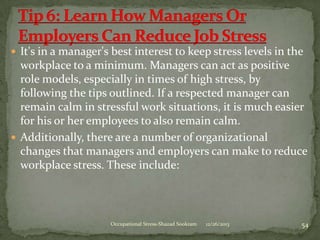  It's in a manager's best interest to keep stress levels in the

workplace to a minimum. Managers can act as positive
role models, especially in times of high stress, by
following the tips outlined. If a respected manager can
remain calm in stressful work situations, it is much easier
for his or her employees to also remain calm.
 Additionally, there are a number of organizational
changes that managers and employers can make to reduce
workplace stress. These include:

Occupational Stress-Shazad Sookram

12/26/2013

54

 