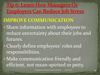 IMPROVE COMMUNICATION
 Share information with employees to
reduce uncertainty about their jobs and
futures.
 Clearly define employees’ roles and
responsibilities.
 Make communication friendly and
efficient, not mean-spirited or petty.
Occupational Stress-Shazad Sookram

12/26/2013

55

 