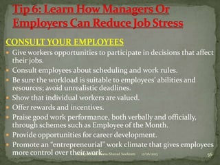 CONSULT YOUR EMPLOYEES
 Give workers opportunities to participate in decisions that affect










their jobs.
Consult employees about scheduling and work rules.
Be sure the workload is suitable to employees’ abilities and
resources; avoid unrealistic deadlines.
Show that individual workers are valued.
Offer rewards and incentives.
Praise good work performance, both verbally and officially,
through schemes such as Employee of the Month.
Provide opportunities for career development.
Promote an “entrepreneurial” work climate that gives employees
more control over their work.
Occupational Stress-Shazad Sookram
12/26/2013
56

 