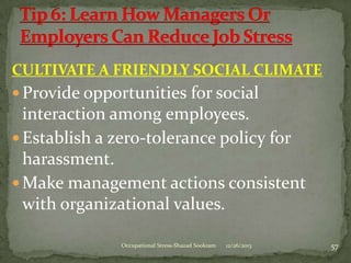 CULTIVATE A FRIENDLY SOCIAL CLIMATE
 Provide opportunities for social

interaction among employees.
 Establish a zero-tolerance policy for
harassment.
 Make management actions consistent
with organizational values.
Occupational Stress-Shazad Sookram

12/26/2013

57

 