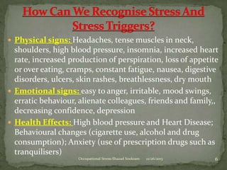  Physical signs: Headaches, tense muscles in neck,

shoulders, high blood pressure, insomnia, increased heart
rate, increased production of perspiration, loss of appetite
or over eating, cramps, constant fatigue, nausea, digestive
disorders, ulcers, skin rashes, breathlessness, dry mouth
 Emotional signs: easy to anger, irritable, mood swings,
erratic behaviour, alienate colleagues, friends and family,,
decreasing confidence, depression
 Health Effects: High blood pressure and Heart Disease;
Behavioural changes (cigarette use, alcohol and drug
consumption); Anxiety (use of prescription drugs such as
tranquilisers)
Occupational Stress-Shazad Sookram

12/26/2013

6

 