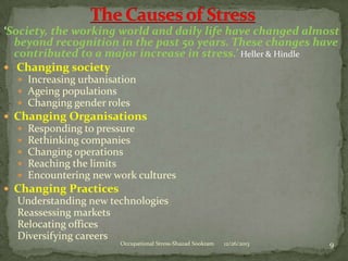 ‘Society, the working world and daily life have changed almost
beyond recognition in the past 50 years. These changes have
contributed to a major increase in stress.’ Heller & Hindle
 Changing society
 Increasing urbanisation
 Ageing populations
 Changing gender roles

 Changing Organisations






Responding to pressure
Rethinking companies
Changing operations
Reaching the limits
Encountering new work cultures

 Changing Practices

Understanding new technologies
Reassessing markets
Relocating offices
Diversifying careers

Occupational Stress-Shazad Sookram

12/26/2013

9

 