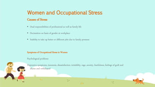 Women and Occupational Stress
Causes of Stress
 Dual responsibilities of professional as well as family life
 Decimation on basis of gender at workplace
 Inability to take up better or different jobs due to family pressure
Symptoms of Occupational Stress in Women
Psychological problems
Depressive symptoms, insomnia, dissatisfaction, irritability, rage, anxiety, fearfulness, feelings of guilt and
shame and withdrawal
 