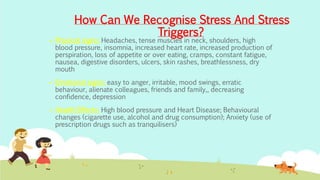  Physical signs: Headaches, tense muscles in neck, shoulders, high
blood pressure, insomnia, increased heart rate, increased production of
perspiration, loss of appetite or over eating, cramps, constant fatigue,
nausea, digestive disorders, ulcers, skin rashes, breathlessness, dry
mouth
 Emotional signs: easy to anger, irritable, mood swings, erratic
behaviour, alienate colleagues, friends and family,, decreasing
confidence, depression
 Health Effects: High blood pressure and Heart Disease; Behavioural
changes (cigarette use, alcohol and drug consumption); Anxiety (use of
prescription drugs such as tranquilisers)
How Can We Recognise Stress And Stress
Triggers?
 