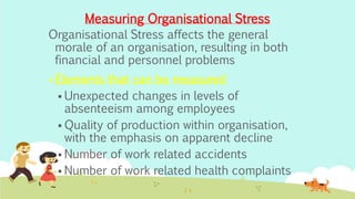 Organisational Stress affects the general
morale of an organisation, resulting in both
financial and personnel problems
 Elements that can be measured
 Unexpected changes in levels of
absenteeism among employees
 Quality of production within organisation,
with the emphasis on apparent decline
 Number of work related accidents
 Number of work related health complaints
Measuring Organisational Stress
 