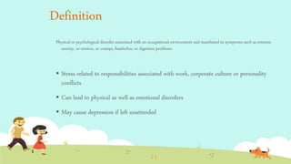 Definition
Physical or psychological disorder associated with an occupational environment and manifested in symptoms such as extreme
anxiety, or tension, or cramps, headaches, or digestion problems.
 Stress related to responsibilities associated with work, corporate culture or personality
conflicts
 Can lead to physical as well as emotional disorders
 May cause depression if left unattended
 