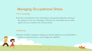 Managing Occupational Stress
 New Technology
Stress due to introduction of new technology can be greately reduced by training of
the employees in the new technology so that they are comfortable and can easily
adjust to the new machines and work procedures
 Shift Work
Allocation of shifts to employees making sure that all employees are awarded shifts in
rotation to avoid monotony in work timings and conditions
 