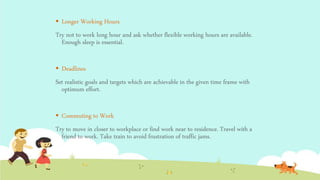  Longer Working Hours
Try not to work long hour and ask whether flexible working hours are available.
Enough sleep is essential.
 Deadlines
Set realistic goals and targets which are achievable in the given time frame with
optimum effort.
 Commuting to Work
Try to move in closer to workplace or find work near to residence. Travel with a
friend to work. Take train to avoid frustration of traffic jams.
 
