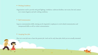  Working Conditions
Organizations need to provide with good lighting, ventilation, washroom facilities, rest rooms, first aid, canteen
etc to ensure hygienic and safe working conditions.
 Bad Communication
Improve communication skills, training can be imparted to employees in work related communication and
interpersonal skills as well as written communication.
 Accepting New Jobs
Moe on to next job once u learn the present job. Look out for only those jobs which you are actually interested
in.
 