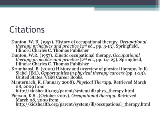 Citations Dunton, W. R. (1957). History of occupational therapy.  Occupational therapy principles and practice  (2 nd  ed., pp. 3-13). Springfield, Illinois: Charles C. Thomas Publisher Dunton, W.R. (1957). Kinetic occupational therapy.  Occupational therapy principles and practice  (2 nd  ed., pp. 14- 25). Springfield, Illinois: Charles C. Thomas Publisher Krumhansl, B. (2000) History and overview of physical therapy. In K. Siebel (Ed.),  Opportunities in physical therapy careers  (pp. 1-23). United States: VGM Career Books. Manternach, K. (January 2008).  Physical Therapy.  Retrieved March 08, 2009 from http://kidshealth.org/parent/system/ill/phys_therapy.html Pierson, K.S., (October 2007).  Occupational therapy.  Retrieved March 08, 2009 from http://kidshealth.org/parent/system/ill/occupational_therapy.html 