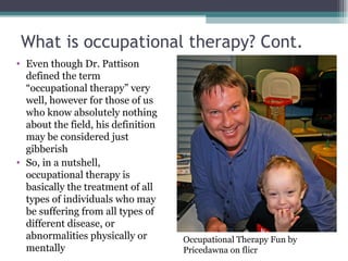 What is occupational therapy? Cont. Even though Dr. Pattison defined the term “occupational therapy” very well, however for those of us who know absolutely nothing about the field, his definition may be considered just gibberish So, in a nutshell, occupational therapy is basically the treatment of all types of individuals who may be suffering from all types of different disease, or abnormalities physically or mentally Occupational Therapy Fun by Pricedawna on flicr 
