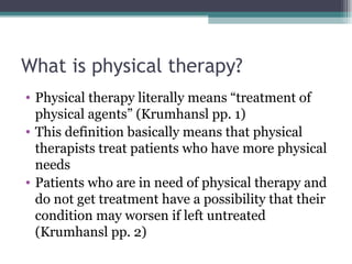 What is physical therapy? Physical therapy literally means “treatment of physical agents” (Krumhansl pp. 1) This definition basically means that physical therapists treat patients who have more physical needs Patients who are in need of physical therapy and do not get treatment have a possibility that their condition may worsen if left untreated (Krumhansl pp. 2) 