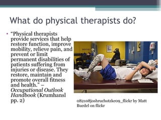 What do physical therapists do? “ Physical therapists provide services that help restore function, improve mobility, relieve pain, and prevent or limit permanent disabilities of patients suffering from injuries or disease. They restore, maintain and promote overall fitness and health.” – Occupational Outlook Handbook  (Krumhansl pp. 2) 082108joshruchotzke09_flickr by Matt Buedel on flickr 