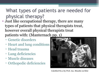 What types of patients are needed for physical therapy? Just like occupational therapy, there are many types of patients that physical therapists treat, however overall physical therapists treat patients with: (Manternach pp. 1) Genetic disorders Heart and lung conditions Head trauma Lung deficiencies  Muscle diseases Orthopedic deficiencies Calcified No.2 by Prof. Jas. Mundie on flckr 