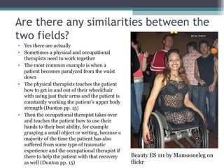 Are there any similarities between the two fields? Yes there are actually Sometimes a physical and occupational therapists need to work together The most common example is when a patient becomes paralyzed from the waist down The physical therapists teaches the patient how to get in and out of their wheelchair with using just their arms and the patient is constantly working the patient’s upper body strength (Dunton pp. 15) Then the occupational therapist takes over and teaches the patient how to use their hands to their best ability, for example grasping a small object or writing, because a majority of the time the patient has also suffered from some type of traumatic experience and the occupational therapist if there to help the patient with that recovery as well (Dunton pp. 15) Beauty ES 111 by Mamooneleg on flickr 