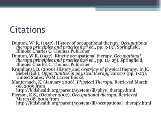 Citations Dunton, W. R. (1957). History of occupational therapy.  Occupational therapy principles and practice  (2 nd  ed., pp. 3-13). Springfield, Illinois: Charles C. Thomas Publisher Dunton, W.R. (1957). Kinetic occupational therapy.  Occupational therapy principles and practice  (2 nd  ed., pp. 14- 25). Springfield, Illinois: Charles C. Thomas Publisher Krumhansl, B. (2000) History and overview of physical therapy. In K. Siebel (Ed.),  Opportunities in physical therapy careers  (pp. 1-23). United States: VGM Career Books. Manternach, K. (January 2008).  Physical Therapy.  Retrieved March 08, 2009 from http://kidshealth.org/parent/system/ill/phys_therapy.html Pierson, K.S., (October 2007).  Occupational therapy.  Retrieved March 08, 2009 from http://kidshealth.org/parent/system/ill/occupational_therapy.html 
