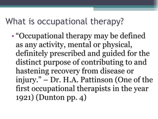 What is occupational therapy? “ Occupational therapy may be defined as any activity, mental or physical, definitely prescribed and guided for the distinct purpose of contributing to and hastening recovery from disease or injury.” – Dr. H.A. Pattinson (One of the first occupational therapists in the year 1921) (Dunton pp. 4) 