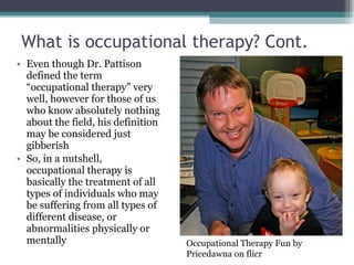 What is occupational therapy? Cont. Even though Dr. Pattison defined the term “occupational therapy” very well, however for those of us who know absolutely nothing about the field, his definition may be considered just gibberish So, in a nutshell, occupational therapy is basically the treatment of all types of individuals who may be suffering from all types of different disease, or abnormalities physically or mentally Occupational Therapy Fun by Pricedawna on flicr 