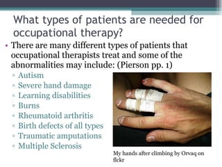 What types of patients are needed for occupational therapy? There are many different types of patients that occupational therapists treat and some of the abnormalities may include: (Pierson pp. 1) Autism Severe hand damage Learning disabilities Burns Rheumatoid arthritis Birth defects of all types Traumatic amputations Multiple Sclerosis My hands after climbing by Orvaq on flckr 