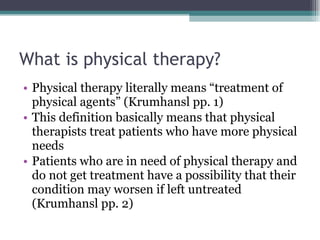 What is physical therapy? Physical therapy literally means “treatment of physical agents” (Krumhansl pp. 1) This definition basically means that physical therapists treat patients who have more physical needs Patients who are in need of physical therapy and do not get treatment have a possibility that their condition may worsen if left untreated (Krumhansl pp. 2) 