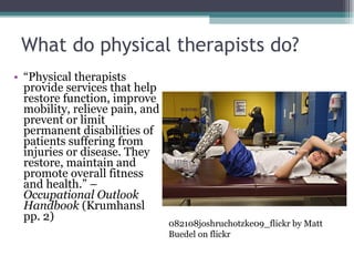 What do physical therapists do? “ Physical therapists provide services that help restore function, improve mobility, relieve pain, and prevent or limit permanent disabilities of patients suffering from injuries or disease. They restore, maintain and promote overall fitness and health.” – Occupational Outlook Handbook  (Krumhansl pp. 2) 082108joshruchotzke09_flickr by Matt Buedel on flickr 