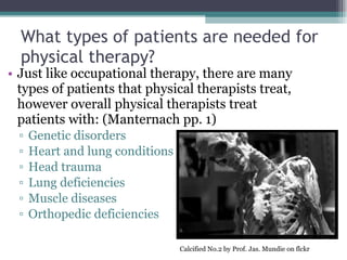 What types of patients are needed for physical therapy? Just like occupational therapy, there are many types of patients that physical therapists treat, however overall physical therapists treat patients with: (Manternach pp. 1) Genetic disorders Heart and lung conditions Head trauma Lung deficiencies  Muscle diseases Orthopedic deficiencies Calcified No.2 by Prof. Jas. Mundie on flckr 