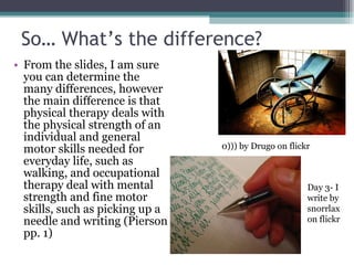 So… What’s the difference? From the slides, I am sure you can determine the many differences, however the main difference is that physical therapy deals with the physical strength of an individual and general motor skills needed for everyday life, such as walking, and occupational therapy deal with mental strength and fine motor skills, such as picking up a needle and writing (Pierson pp. 1) 0))) by Drugo on flickr Day 3- I write by snorrlax on flickr 