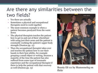 Are there any similarities between the two fields? Yes there are actually Sometimes a physical and occupational therapists need to work together The most common example is when a patient becomes paralyzed from the waist down The physical therapists teaches the patient how to get in and out of their wheelchair with using just their arms and the patient is constantly working the patient’s upper body strength (Dunton pp. 15) Then the occupational therapist takes over and teaches the patient how to use their hands to their best ability, for example grasping a small object or writing, because a majority of the time the patient has also suffered from some type of traumatic experience and the occupational therapist if there to help the patient with that recovery as well (Dunton pp. 15) Beauty ES 111 by Mamooneleg on flickr 