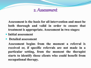 2. Assessment
Assessment is the basis for all intervention and must be
both thorough and valid in order to ensure that
treatment is appropriate. Assessment in two stages:
 Initial assessment
 Detailed assessment
Assessment begins from the moment a referral is
received or, if specific referrals are not made in a
particular setting, from the moment the therapist
starts to identify those clients who could benefit from
occupational therapy.
 