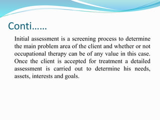Conti……
Initial assessment is a screening process to determine
the main problem area of the client and whether or not
occupational therapy can be of any value in this case.
Once the client is accepted for treatment a detailed
assessment is carried out to determine his needs,
assets, interests and goals.
 