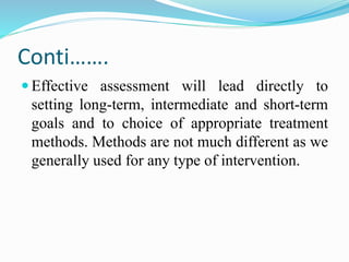 Conti…….
 Effective assessment will lead directly to
setting long-term, intermediate and short-term
goals and to choice of appropriate treatment
methods. Methods are not much different as we
generally used for any type of intervention.
 