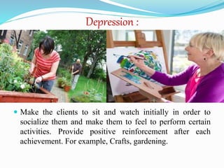 Depression :
 Make the clients to sit and watch initially in order to
socialize them and make them to feel to perform certain
activities. Provide positive reinforcement after each
achievement. For example, Crafts, gardening.
 