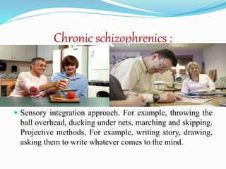 Chronic schizophrenics :
 Sensory integration approach. For example, throwing the
ball overhead, ducking under nets, marching and skipping.
Projective methods, For example, writing story, drawing,
asking them to write whatever comes to the mind.
 