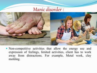 Manic disorder :
 Non-competitive activities that allow the energy use and
expression of feelings, limited activities, client has to work
away from distractions. For example, Metal work, clay
molding.
 