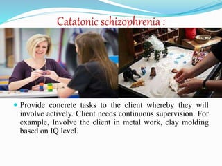 Catatonic schizophrenia :
 Provide concrete tasks to the client whereby they will
involve actively. Client needs continuous supervision. For
example, Involve the client in metal work, clay molding
based on IQ level.
 