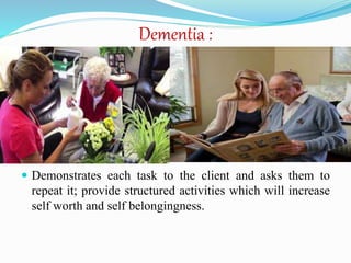 Dementia :
 Demonstrates each task to the client and asks them to
repeat it; provide structured activities which will increase
self worth and self belongingness.
 